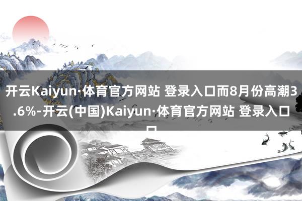 开云Kaiyun·体育官方网站 登录入口而8月份高潮3.6%-开云(中国)Kaiyun·体育官方网站 登录入口