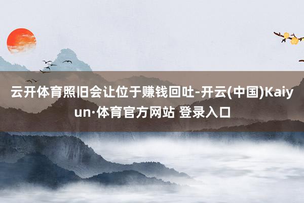 云开体育照旧会让位于赚钱回吐-开云(中国)Kaiyun·体育官方网站 登录入口