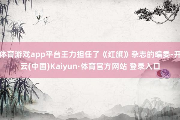 体育游戏app平台王力担任了《红旗》杂志的编委-开云(中国)Kaiyun·体育官方网站 登录入口