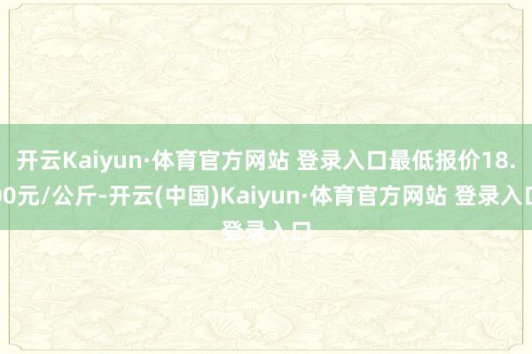 开云Kaiyun·体育官方网站 登录入口最低报价18.00元/公斤-开云(中国)Kaiyun·体育官方网站 登录入口