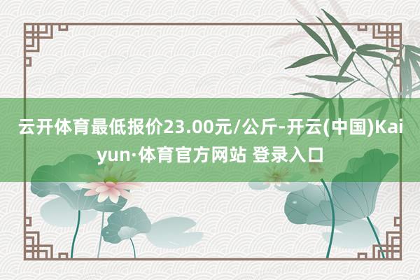 云开体育最低报价23.00元/公斤-开云(中国)Kaiyun·体育官方网站 登录入口