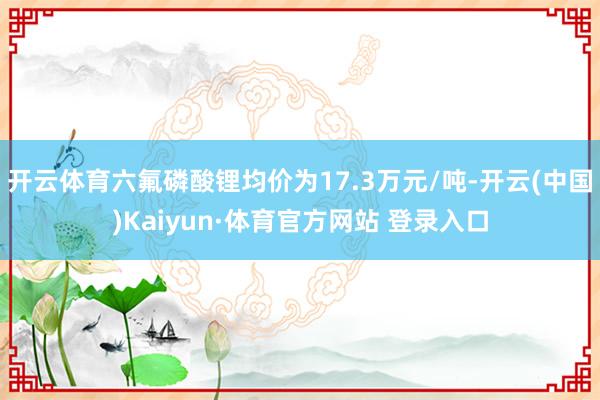 开云体育六氟磷酸锂均价为17.3万元/吨-开云(中国)Kaiyun·体育官方网站 登录入口