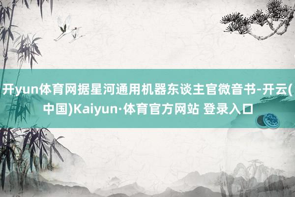 开yun体育网据星河通用机器东谈主官微音书-开云(中国)Kaiyun·体育官方网站 登录入口