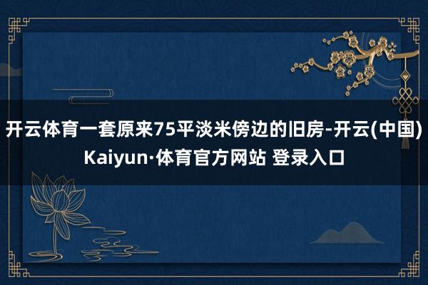 开云体育一套原来75平淡米傍边的旧房-开云(中国)Kaiyun·体育官方网站 登录入口