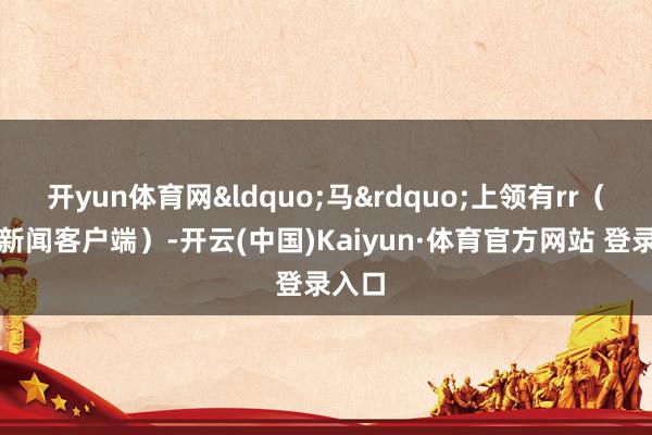 开yun体育网&ldquo;马&rdquo;上领有rr（央视新闻客户端）-开云(中国)Kaiyun·体育官方网站 登录入口