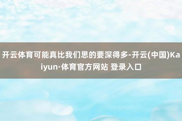 开云体育可能真比我们思的要深得多-开云(中国)Kaiyun·体育官方网站 登录入口