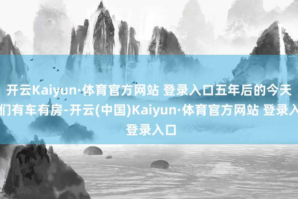 开云Kaiyun·体育官方网站 登录入口五年后的今天咱们有车有房-开云(中国)Kaiyun·体育官方网站 登录入口