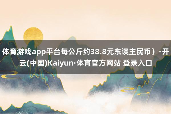 体育游戏app平台每公斤约38.8元东谈主民币）-开云(中国)Kaiyun·体育官方网站 登录入口