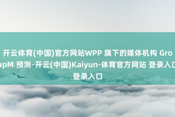 开云体育(中国)官方网站WPP 旗下的媒体机构 GroupM 预测-开云(中国)Kaiyun·体育官方网站 登录入口