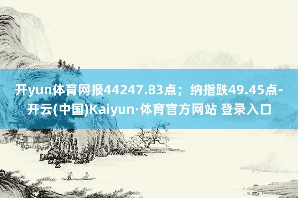 开yun体育网报44247.83点；纳指跌49.45点-开云(中国)Kaiyun·体育官方网站 登录入口