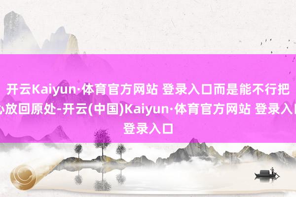 开云Kaiyun·体育官方网站 登录入口而是能不行把心放回原处-开云(中国)Kaiyun·体育官方网站 登录入口