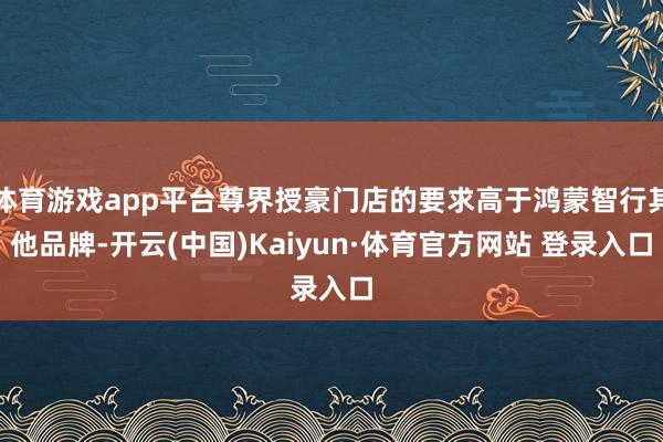 体育游戏app平台尊界授豪门店的要求高于鸿蒙智行其他品牌-开云(中国)Kaiyun·体育官方网站 登录入口