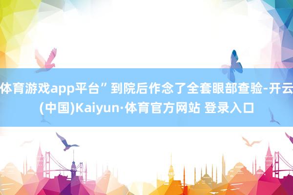 体育游戏app平台”到院后作念了全套眼部查验-开云(中国)Kaiyun·体育官方网站 登录入口
