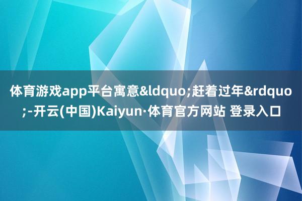 体育游戏app平台寓意&ldquo;赶着过年&rdquo;-开云(中国)Kaiyun·体育官方网站 登录入口