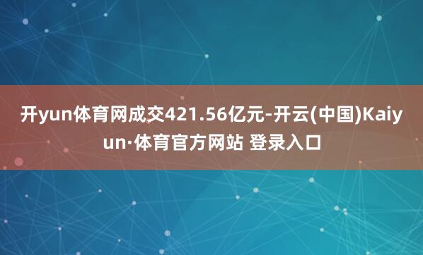 开yun体育网成交421.56亿元-开云(中国)Kaiyun·体育官方网站 登录入口