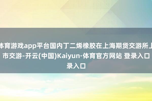 体育游戏app平台国内丁二烯橡胶在上海期货交游所上市交游-开云(中国)Kaiyun·体育官方网站 登录入口