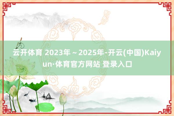云开体育 　　2023年～2025年-开云(中国)Kaiyun·体育官方网站 登录入口