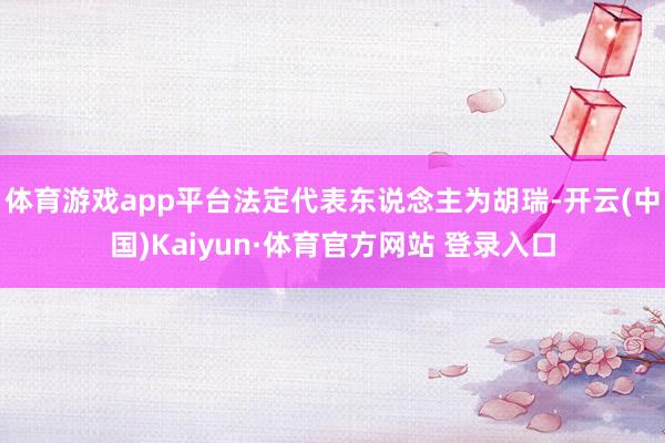 体育游戏app平台法定代表东说念主为胡瑞-开云(中国)Kaiyun·体育官方网站 登录入口
