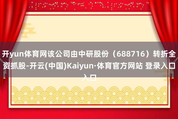 开yun体育网该公司由中研股份（688716）转折全资抓股-开云(中国)Kaiyun·体育官方网站 登录入口