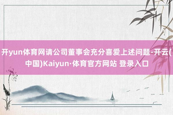 开yun体育网请公司董事会充分喜爱上述问题-开云(中国)Kaiyun·体育官方网站 登录入口