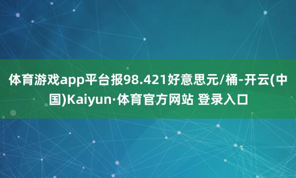 体育游戏app平台报98.421好意思元/桶-开云(中国)Kaiyun·体育官方网站 登录入口