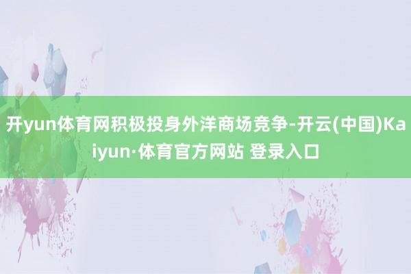 开yun体育网积极投身外洋商场竞争-开云(中国)Kaiyun·体育官方网站 登录入口