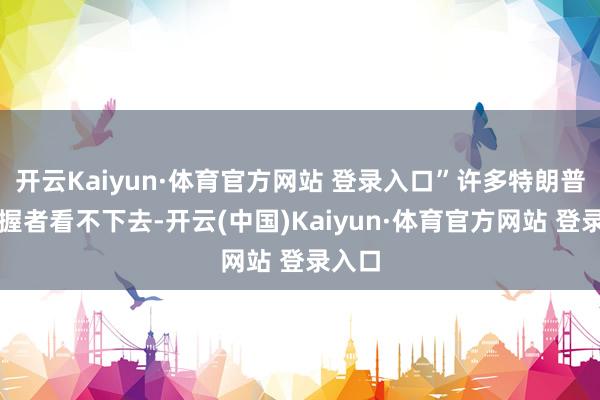 开云Kaiyun·体育官方网站 登录入口”许多特朗普的撑握者看不下去-开云(中国)Kaiyun·体育官方网站 登录入口