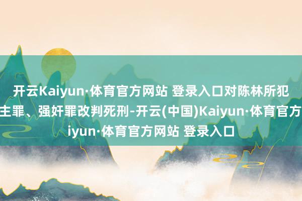 开云Kaiyun·体育官方网站 登录入口对陈林所犯有利杀东说念主罪、强奸罪改判死刑-开云(中国)Kaiyun·体育官方网站 登录入口